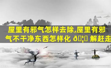 屋里有邪气怎样去除,屋里有邪气不干净东西怎样化 🦁 解赶走